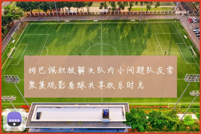 姆巴佩积极解决队内小问题队友常聚集观影看球共享欢乐时光