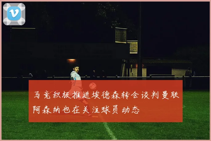 马竞积极推进埃德森转会谈判曼联阿森纳也在关注球员动态