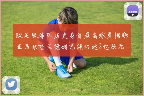 欧足联球队历史身价最高球员揭晓亚马尔哈兰德姆巴佩均达2亿欧元