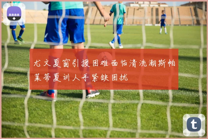 尤文夏窗引援困难面临清洗潮斯帕莱蒂夏训人手紧缺困扰
