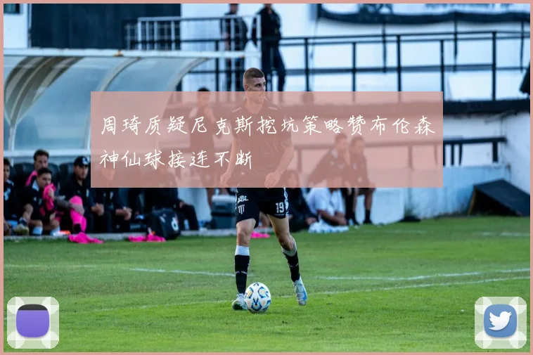 周琦质疑尼克斯挖坑策略赞布伦森神仙球接连不断