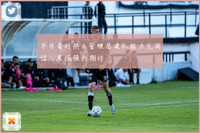 字母哥对热火管理层建队能力充满信心展现强烈期待