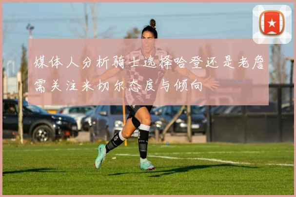 媒体人分析骑士选择哈登还是老詹需关注米切尔态度与倾向