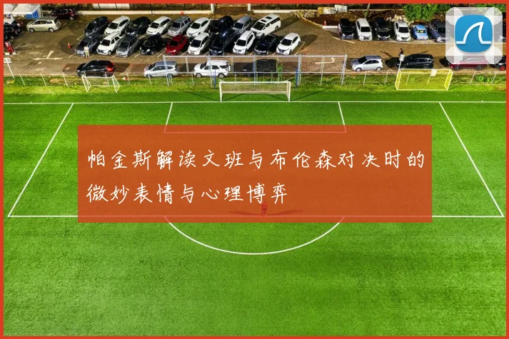 帕金斯解读文班与布伦森对决时的微妙表情与心理博弈