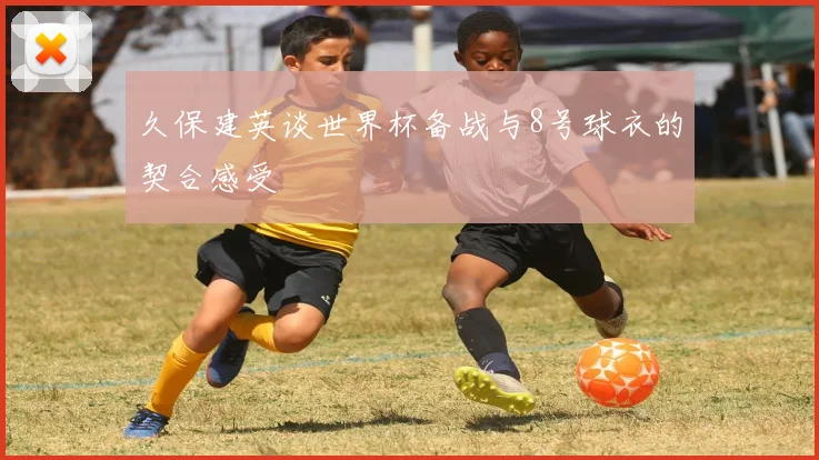 久保建英谈世界杯备战与8号球衣的契合感受