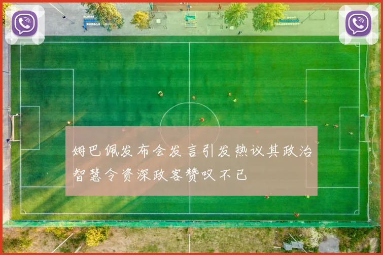 姆巴佩发布会发言引发热议其政治智慧令资深政客赞叹不已