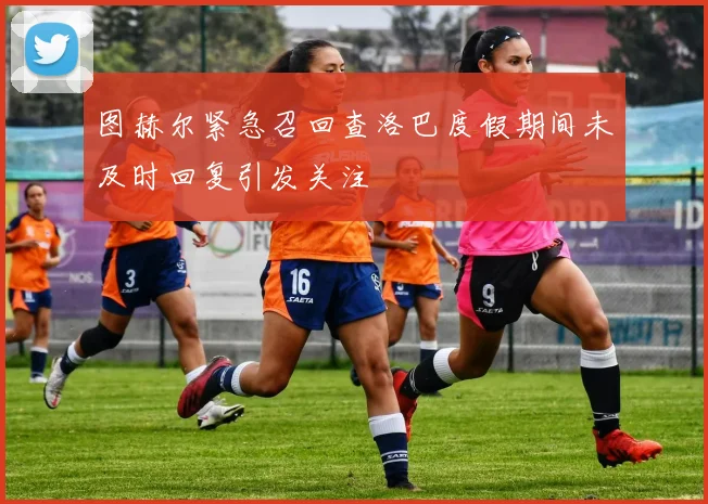 图赫尔紧急召回查洛巴度假期间未及时回复引发关注