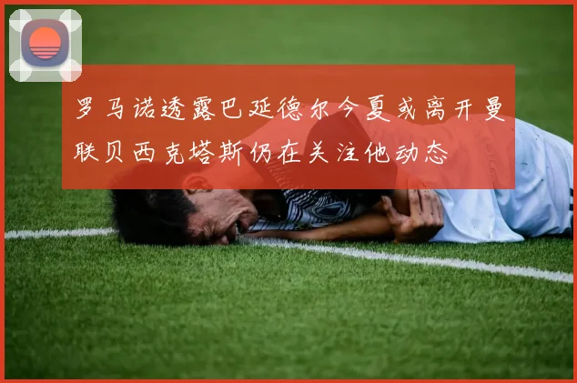 罗马诺透露巴延德尔今夏或离开曼联贝西克塔斯仍在关注他动态