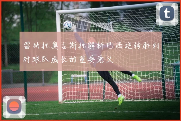 雷纳托奥古斯托解析巴西逆转胜利对球队成长的重要意义