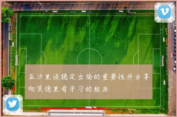 亚沙里谈稳定出场的重要性并分享向莫德里奇学习的经历