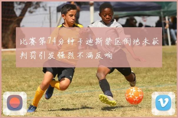 比赛第74分钟卡迪斯禁区倒地未获判罚引发强烈不满反响