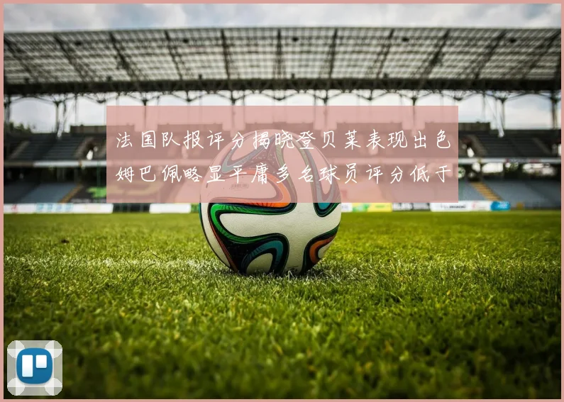 法国队报评分揭晓登贝莱表现出色姆巴佩略显平庸多名球员评分低于六分