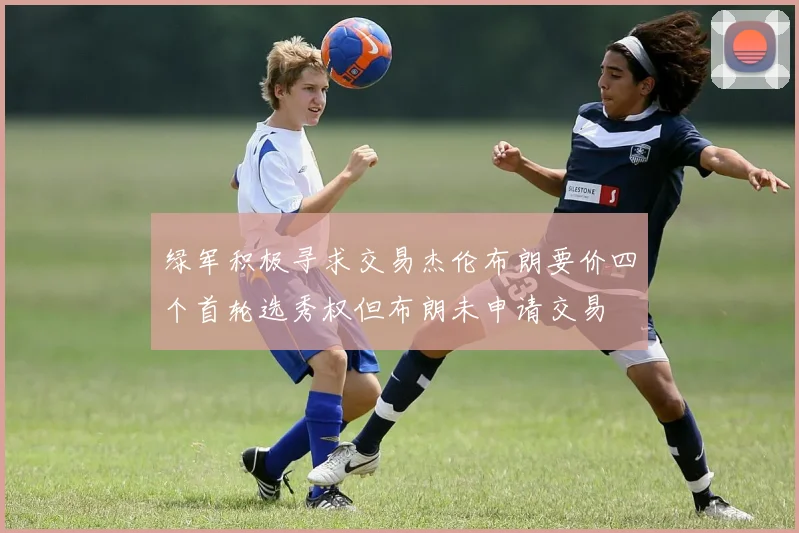 绿军积极寻求交易杰伦布朗要价四个首轮选秀权但布朗未申请交易