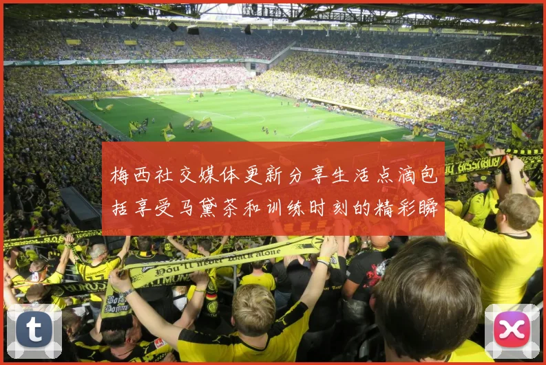 梅西社交媒体更新分享生活点滴包括享受马黛茶和训练时刻的精彩瞬间