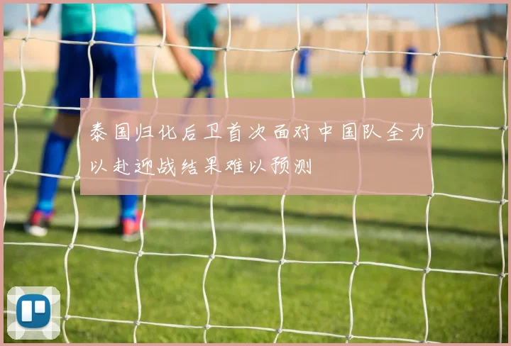 泰国归化后卫首次面对中国队全力以赴迎战结果难以预测