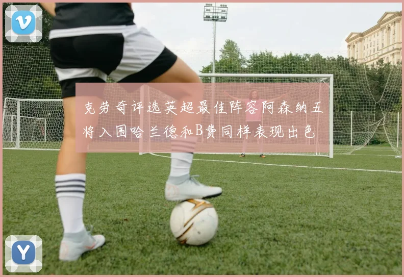 克劳奇评选英超最佳阵容阿森纳五将入围哈兰德和B费同样表现出色