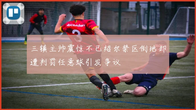三镇主帅震惊不已绍尔禁区倒地却遭判罚任意球引发争议