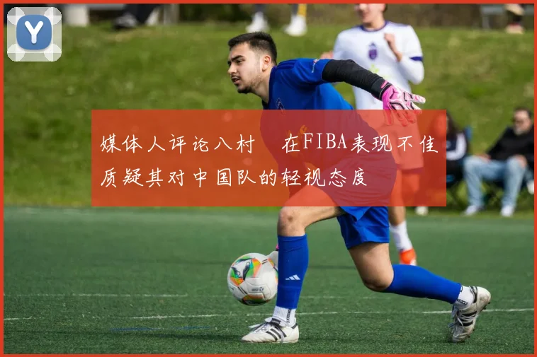 媒体人评论八村塁在FIBA表现不佳质疑其对中国队的轻视态度