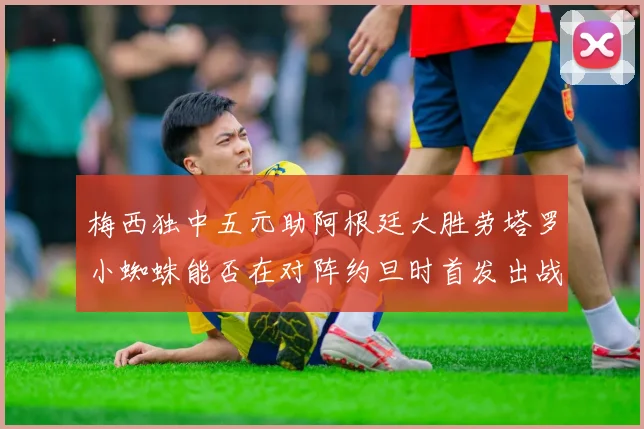 梅西独中五元助阿根廷大胜劳塔罗小蜘蛛能否在对阵约旦时首发出战